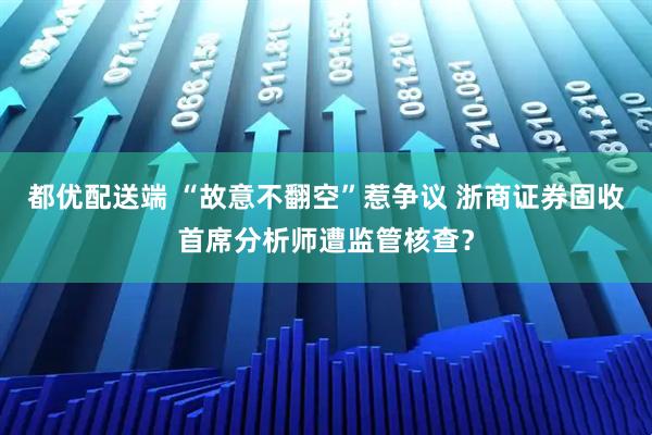 都优配送端 “故意不翻空”惹争议 浙商证券固收首席分析师遭监管核查？