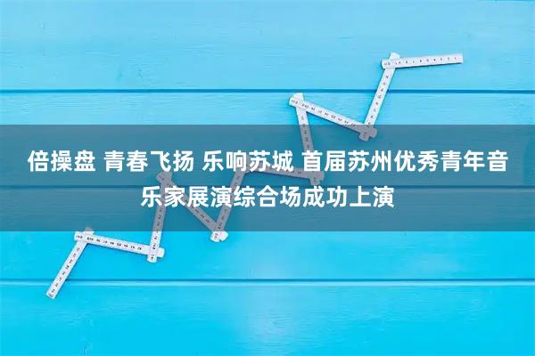 倍操盘 青春飞扬 乐响苏城 首届苏州优秀青年音乐家展演综合场成功上演