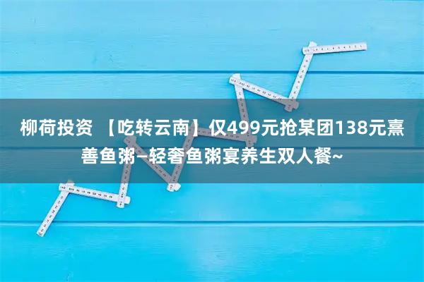 柳荷投资 【吃转云南】仅499元抢某团138元熹善鱼粥—轻奢鱼粥宴养生双人餐~