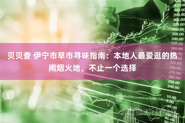 贝贝查 伊宁市早市寻味指南：本地人最爱逛的热闹烟火地，不止一个选择