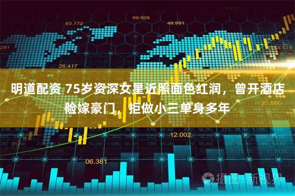 明道配资 75岁资深女星近照面色红润，曾开酒店险嫁豪门，拒做小三单身多年