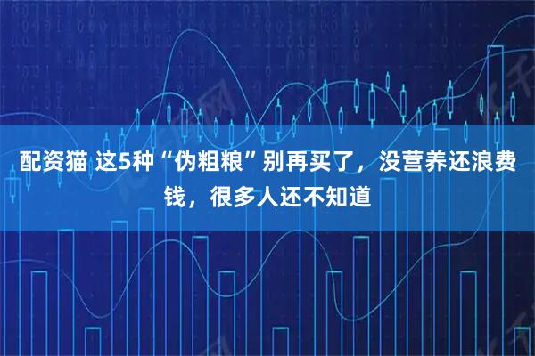 配资猫 这5种“伪粗粮”别再买了，没营养还浪费钱，很多人还不知道