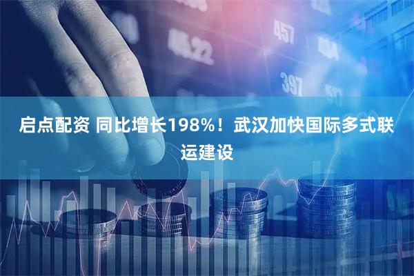 启点配资 同比增长198%！武汉加快国际多式联运建设