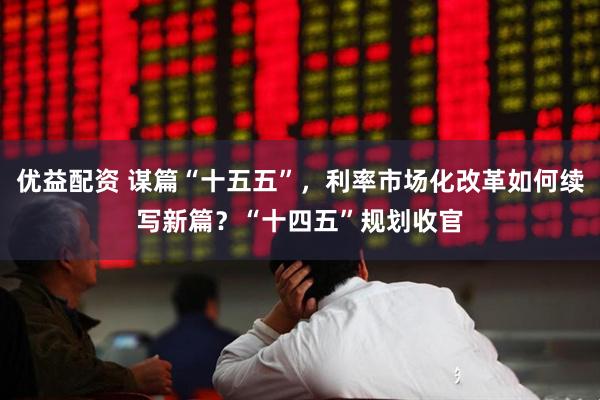 优益配资 谋篇“十五五”，利率市场化改革如何续写新篇？“十四五”规划收官